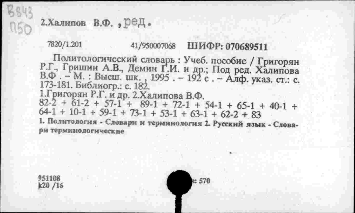 ﻿2.Халипон В.Ф. ,]ЭвД.
7820/1.201	41/950007068 ШИФР: 070689511
Политологический словарь : Учеб, пособие / Григорян
ГР«ши» а в-> Демин Г^И. и др.; Под ред. Хмипова 1О1 Л Высш- шк-А 1995 . - 192 с . - Алф. указ, ст.: с. 173-181. Библиогр.: с. 181.
1 Григорян Р.Г. и др. 2.Халипова В.Ф.
82~/ + о1'2 +	+ 894 + 72_1 + 54-1 + 65-1 + 40-1 +
64-1 + 10-1 + 59-1 + 73-1 + 53-1 + 63-1 + 62-2 + 83
1. Политология - Словари и терминология 2. Русский язык - Словари терминологические
951108 к20/16
